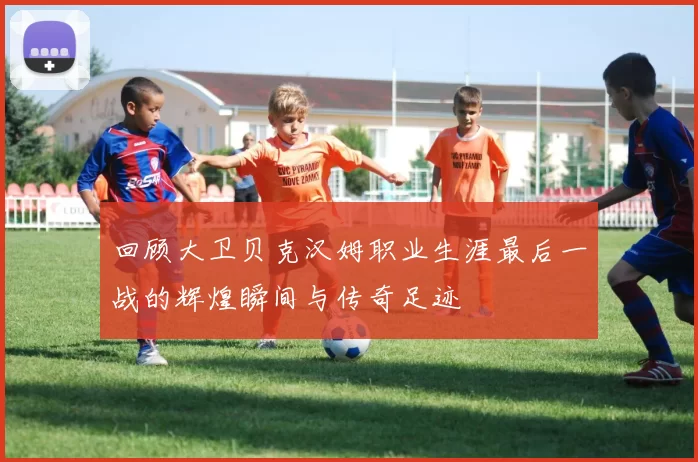 回顾大卫贝克汉姆职业生涯最后一战的辉煌瞬间与传奇足迹