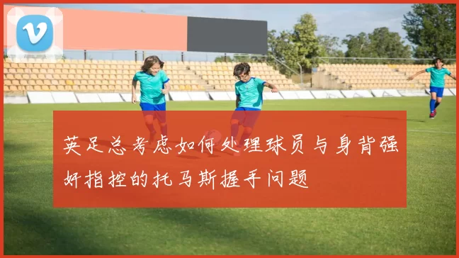 英足总考虑如何处理球员与身背强奸指控的托马斯握手问题