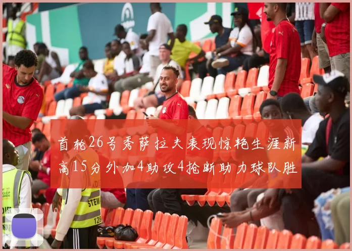 首轮26号秀萨拉夫表现惊艳生涯新高15分外加4助攻4抢断助力球队胜利