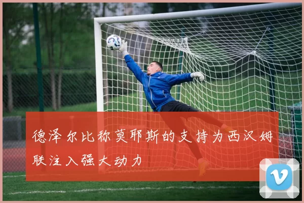 德泽尔比称莫耶斯的支持为西汉姆联注入强大动力