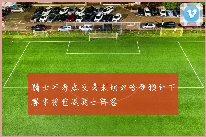 骑士不考虑交易米切尔哈登预计下赛季将重返骑士阵容