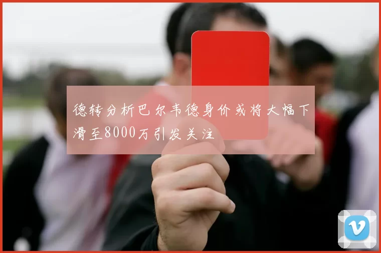德转分析巴尔韦德身价或将大幅下滑至8000万引发关注