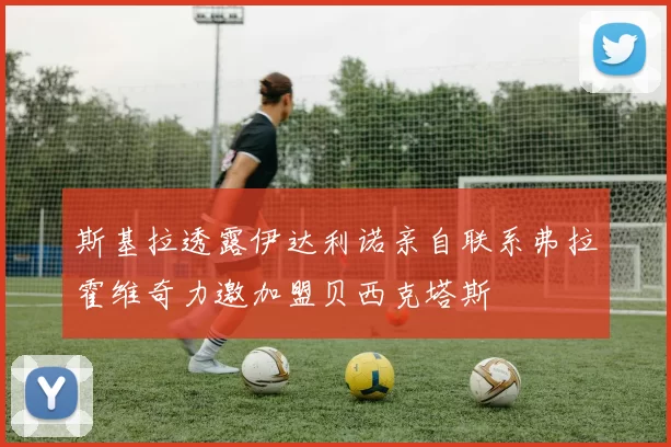斯基拉透露伊达利诺亲自联系弗拉霍维奇力邀加盟贝西克塔斯