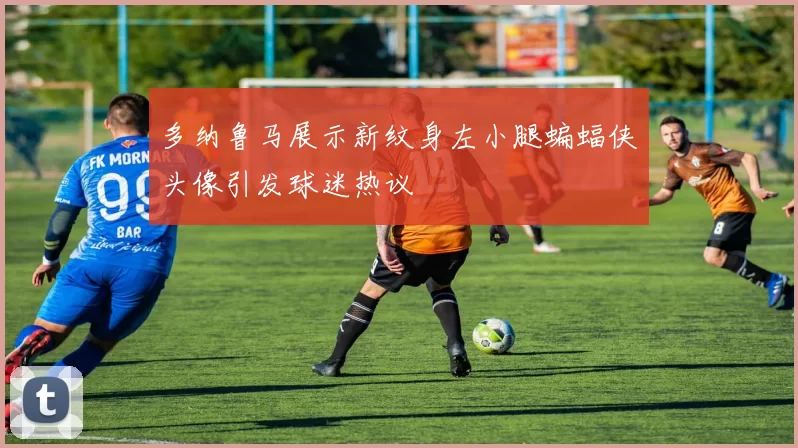多纳鲁马展示新纹身左小腿蝙蝠侠头像引发球迷热议