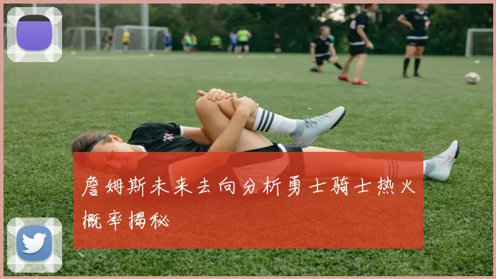詹姆斯未来去向分析勇士骑士热火概率揭秘