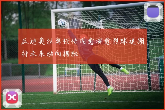 瓜迪奥拉离任传闻愈演愈烈球迷期待未来动向揭秘