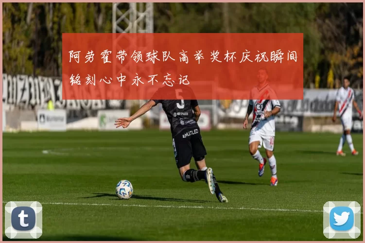 阿劳霍带领球队高举奖杯庆祝瞬间铭刻心中永不忘记