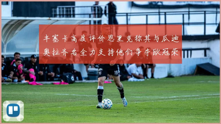 丰塞卡高度评价恩里克称其与瓜迪奥拉齐名全力支持他们争夺欧冠荣耀