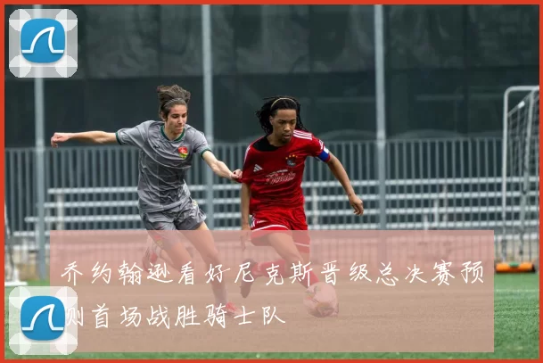 乔约翰逊看好尼克斯晋级总决赛预测首场战胜骑士队
