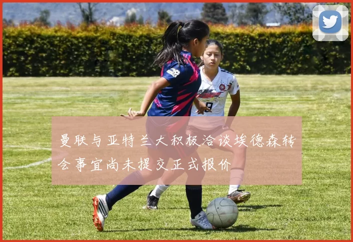 曼联与亚特兰大积极洽谈埃德森转会事宜尚未提交正式报价