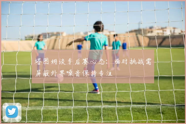 塔图姆谈季后赛心态：面对挑战需屏蔽外界噪音保持专注